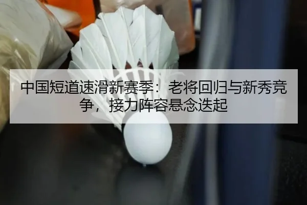中国短道速滑新赛季：老将回归与新秀竞争，接力阵容悬念迭起